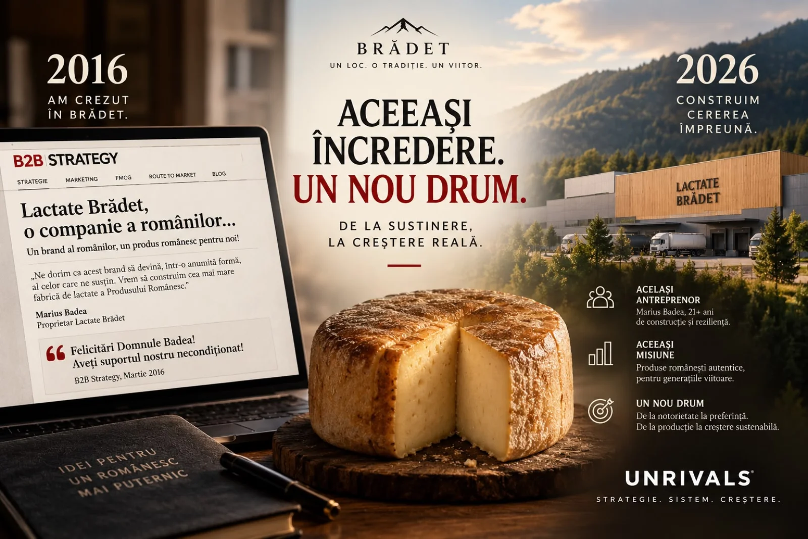 Planșă concept Brădet: în stânga, un laptop deschis la articolul B2B Strategy din martie 2016, „Lactate Brădet, o companie a românilor”, cu citatul lui Marius Badea, proprietar Lactate Brădet, „Ne dorim ca acest brand să devină, într-o anumită formă, al celor care ne susțin. Vrem să construim cea mai mare fabrică de lactate a Produsului Românesc.” și felicitarea redacției; în centru, sub lockupul „BRĂDET · Un loc. O tradiție. Un viitor.”, titlul „Aceeași încredere. Un nou drum.” cu rândul „De la susținere, la creștere reală.” deasupra unui cașcaval rotund tăiat, așezat pe un fund de lemn; în dreapta, hala Lactate Brădet cu camioanele la rampă, sub anii 2016 „am crezut în Brădet” și 2026 „construim cererea împreună”, plus cele trei rânduri: același antreprenor, Marius Badea, 21+ ani de construcție și reziliență · aceeași misiune, produse românești autentice pentru generațiile viitoare · un nou drum, de la notorietate la preferință, de la producție la creștere sustenabilă. În colț, semnătura UNRIVALS, Strategie. Sistem. Creștere.